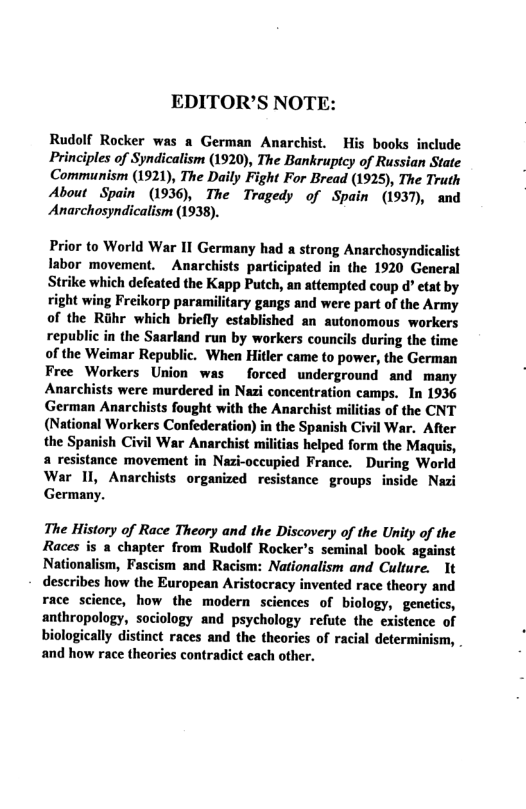 EDITOR’S NOTE: Rudolf Rocker was a German Anarchist. His books include Principles of Syndicalism (1920), The Bankruptcy of Russian State Communism (1921), The Daily Fight For Bread (1925), The Truth About Spain (1936), The Tragedy of Spain (1937), and Anarchosyndicalism (1938). Prior to World War II Germany had a strong Anarchosyndicalist Iabor movement. Anarchists participated in the 1920 General Strike which defeated the Kapp Putch, an attempted coup d” etat by right wing Freikorp paramilitary gangs and were part of the Army of the Rihr which briefly established an autonomous workers republic in the Saarland run by workers councils during the time of the Weimar Republic. When Hitler came to power, the German Free Workers Union was forced underground and many Anarchists were murdered in Nazi concentration camps. In 1936 German Anarchists fought with the Anarchist militias of the CNT (National Workers Confederation) in the Spanish Civil War. After the Spanish Civil War Anarchist militias helped form the Maquis, a resistance movement in Nazi-occupied France. During World War 11, Anarchists organized resistance groups inside Nazi Germany. The History of Race Theory and the Discovery of the Unity of the Races is a chapter from Rudolf Rocker’s seminal book against Nationalism, Fascism and Racism: Nationalism and Culture. 1t describes how the European Aristoeracy invented race theory and race science, how the modern sciences of biology, genetics, anthropology, sociology and psychology refute the existence of biologically distinct races and the theories of racial determinism, . and how race theories contradict each other.